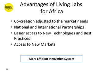 Advantages	
  of	
  Living	
  Labs	
  
                                              	
  
                   for	
  Africa   	
  
     •  Co-­‐crea8on	
  adjusted	
  to	
  the	
  market	
  needs	
  
     •  Na8onal	
  and	
  Interna8onal	
  Partnerships	
  
     •  Easier	
  access	
  to	
  New	
  Technologies	
  and	
  Best	
  
        Prac8ces	
  
     •  Access	
  to	
  New	
  Markets	
  


                    More	
  Eﬃcient	
  Innova(on	
  System	
  


39
 