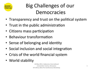 Big	
  Challenges	
  of	
  our	
  
                             Democracies    	
  
•      Transparency	
  and	
  trust	
  on	
  the	
  poli8cal	
  system	
  
•      Trust	
  in	
  the	
  public	
  administra8on	
  
•      Ci8zens	
  mass	
  par8cipa8on	
  
•      Behaviour	
  transforma8on	
  
•      Sense	
  of	
  belonging	
  and	
  iden8ty	
  
•      Social	
  inclusion	
  and	
  social	
  integra8on	
  
•      Crisis	
  of	
  the	
  world	
  ﬁnancial	
  system	
  
•      World	
  stability	
  
                             10	
  May	
  2011,	
  Gaborone	
  Interna(onal	
  

	
                                 Conven(on	
  Centre,	
  Botswana	
  
                           IST-­‐Africa	
  2011	
  Pre-­‐Conference	
  Workshop	
  
                                                                                      4	
  
 