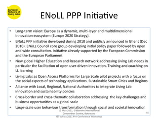 ENoLL	
  PPP	
  Ini8a8ve	
  
•    Long-­‐term	
  vision:	
  Europe	
  as	
  a	
  dynamic,	
  mul8-­‐layer	
  and	
  mul8dimensional	
  
     Innova8on	
  ecosystem	
  (Europe	
  2020	
  Strategy).	
  
•    ENoLL	
  PPP	
  ini8a8ve	
  developed	
  during	
  2010	
  and	
  publicly	
  announced	
  in	
  Ghent	
  (Dec	
  
     2010).	
  ENoLL	
  Council	
  core	
  group	
  developing	
  ini8al	
  policy	
  paper	
  followed	
  by	
  open	
  
     and	
  wide	
  consulta8on.	
  Ini8a8ve	
  already	
  supported	
  by	
  the	
  European	
  Commission	
  
     and	
  the	
  European	
  Parliament	
  	
  
•    New	
  global	
  Higher	
  Educa8on	
  and	
  Research	
  network	
  addressing	
  Living	
  Lab	
  needs	
  in	
  
     par8cular	
  the	
  facilita8on	
  of	
  open	
  user-­‐driven	
  innova8on.	
  Training	
  and	
  coaching	
  on	
  
     LL	
  learning	
  	
  
•    Living	
  Labs	
  as	
  Open	
  Access	
  Plaporms	
  for	
  Large	
  Scale	
  pilot	
  projects	
  with	
  a	
  focus	
  on	
  
     the	
  social	
  aspects	
  of	
  technology	
  applica8ons.	
  Sustainable	
  Smart	
  Ci8es	
  and	
  Regions	
  
•    Alliance	
  with	
  Local,	
  Regional,	
  Na8onal	
  Authori8es	
  to	
  integrate	
  Living	
  Lab	
  
     innova8on	
  and	
  sustainability	
  policies	
  
•    Cross-­‐border	
  and	
  cross-­‐thema8c	
  collabora8on	
  addressing	
  	
  the	
  key	
  challenges	
  and	
  
     business	
  opportuni8es	
  at	
  a	
  global	
  scale	
  
•    Large-­‐scale	
  user	
  behaviour	
  transforma8on	
  through	
  social	
  and	
  societal	
  innova8on	
  
                                              10	
  May	
  2011,	
  Gaborone	
  Interna(onal	
  
                                                    Conven(on	
  Centre,	
  Botswana	
                                            40	
  
                                            IST-­‐Africa	
  2011	
  Pre-­‐Conference	
  Workshop	
  
 