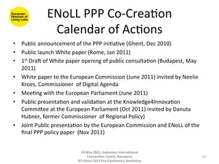 ENoLL	
  PPP	
  Co-­‐Crea8on   	
  
                   Calendar	
  of	
  Ac8ons 	
  
•  Public	
  announcement	
  of	
  the	
  PPP	
  ini8a8ve	
  (Ghent,	
  Dec	
  2010)	
  
•  Public	
  launch	
  White	
  paper	
  (Rome,	
  Jan	
  2011)	
  
•  1st	
  DraO	
  of	
  White	
  paper	
  opening	
  of	
  public	
  consulta8on	
  (Budapest,	
  May	
  
   2011)	
  
•  White	
  paper	
  to	
  the	
  European	
  Commission	
  (June	
  2011)	
  invited	
  by	
  Neelie	
  
   Kroes,	
  Commissioner	
  	
  of	
  Digital	
  Agenda	
  
•  Mee8ng	
  with	
  the	
  European	
  Parliament	
  (June	
  2011)	
  	
  
•  Public	
  presenta8on	
  and	
  valida8on	
  at	
  the	
  Knowledge4Innova8on	
  
   Commigee	
  at	
  the	
  European	
  Parliament	
  (Oct	
  2011)	
  invited	
  by	
  Danuta	
  
   Hubner,	
  former	
  Commissioner	
  	
  of	
  Regional	
  Policy)	
  
•  Joint	
  Public	
  presenta8on	
  by	
  the	
  European	
  Commission	
  and	
  ENoLL	
  of	
  the	
  
   ﬁnal	
  PPP	
  policy	
  paper	
  	
  (Nov	
  2011)	
  

	
  
                                      10	
  May	
  2011,	
  Gaborone	
  Interna(onal	
  
                                            Conven(on	
  Centre,	
  Botswana	
                              43	
  
                                    IST-­‐Africa	
  2011	
  Pre-­‐Conference	
  Workshop	
  
 
