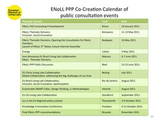 ENoLL	
  PPP	
  Co-­‐Crea8on	
  Calendar	
  of	
  	
  
                                            public	
  consulta8on	
  events	
  
Thema(c	
  Domain	
                                                                         Local	
                    Date	
  
ENoLL	
  FAO	
  Innova8ng	
  4	
  Development	
                                             Rome	
                     24	
  January	
  2011	
  

ENoLL	
  Thema8c	
  Domains	
                                                               Botswana	
                 11-­‐13	
  May	
  2011	
  
Inclusion.	
  Social	
  Innova8on	
  
ENoLL	
  Thema8c	
  Domains,	
  Opening	
  the	
  Consulta8on	
  for	
  ENoLL	
             Budapest	
                 16	
  May	
  2011	
  
members	
  
Launch	
  of	
  ENoLL	
  5th	
  Wave,	
  Future	
  Internet	
  Assembly	
  
Energy	
                                                                                    Lisbon	
                   4	
  May	
  2011	
  
Inov	
  Amazonas	
  EU	
  Brazil	
  Living	
  Lab	
  Collabora8on	
                         Manaus	
                   6-­‐7	
  June	
  2011	
  
ENoLL	
  	
  Thema8c	
  Domains	
  
ENoLL	
  PPP	
  Public	
  Discussion	
                                                      Bled	
                     13-­‐15	
  June	
  2011	
  

EU	
  China	
  Living	
  Labs	
  Collabora8on	
                                             Beijing	
                  July	
  2011	
  
Global	
  Collabora8on,	
  addressing	
  the	
  big	
  challenges	
  of	
  our	
  8me	
  
EU	
  Brazil	
  Living	
  Lab	
  Collabora8on,	
                                            Rio	
  de	
  Janeiro	
     August	
  2011	
  
Inclusion,	
  Social	
  innova8on,	
  epar8cipa8on	
  
Sustainable	
  SMART	
  Ci8es.	
  Design	
  thinking.	
  LL	
  Methodologies	
              Helsinki	
                 August	
  2011	
  

EU	
  US	
  Living	
  Labs	
  Collabora8on	
                                                Standford	
                September	
  2011	
  

LLs	
  in	
  the	
  EU	
  Regional	
  policy	
  context	
                                   Thessaloniki	
             3-­‐4	
  October	
  2011	
  

Knowledge	
  4	
  Innova8on	
  Conference	
                                                 Postdam	
                  9-­‐11	
  October	
  2011	
  

Final	
  ENoLL	
  PPP	
  recommenda8ons	
                                                   Brussels	
                 November	
  2011	
  
                                                                                                                                                       44	
  
 