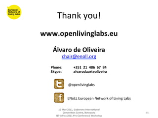 Thank	
  you!	
  
                                www.openlivinglabs.eu	
  
                                        	
  
                                                             Álvaro	
  de	
  Oliveira	
  	
  
                                                                                    chair@enoll.org	
  
                                                                                          	
  
	
            	
                	
  	
  	
  	
  	
  	
  	
  	
  	
  	
  Phone:	
             	
  +351	
  	
  21	
  	
  486	
  	
  67	
  	
  84	
  	
  
              	
                	
  	
  	
  	
  	
  	
  	
  	
  	
  	
  	
  Skype:	
         	
  alvaroduarteoliveira	
  	
  
       	
     	
     	
  	
  

                                                                                         @openlivinglabs	
  


                                                                                         ENoLL	
  European	
  Network	
  of	
  Living	
  Labs	
  

                                                                        10	
  May	
  2011,	
  Gaborone	
  Interna(onal	
  
                                                                              Conven(on	
  Centre,	
  Botswana	
                                         45	
  
                                                                      IST-­‐Africa	
  2011	
  Pre-­‐Conference	
  Workshop	
  
 