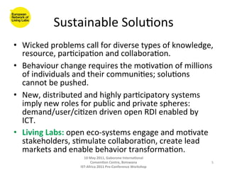 Sustainable	
  Solu8ons
                                      	
  
•  Wicked	
  problems	
  call	
  for	
  diverse	
  types	
  of	
  knowledge,	
  
   resource,	
  par8cipa8on	
  and	
  collabora8on.	
  	
  
•  Behaviour	
  change	
  requires	
  the	
  mo8va8on	
  of	
  millions	
  
   of	
  individuals	
  and	
  their	
  communi8es;	
  solu8ons	
  
   cannot	
  be	
  pushed.	
  
•  New,	
  distributed	
  and	
  highly	
  par8cipatory	
  systems	
  
   imply	
  new	
  roles	
  for	
  public	
  and	
  private	
  spheres:	
  
   demand/user/ci8zen	
  driven	
  open	
  RDI	
  enabled	
  by	
  
   ICT.	
  
•  Living	
  Labs:	
  open	
  eco-­‐systems	
  engage	
  and	
  mo8vate	
  
   stakeholders,	
  s8mulate	
  collabora8on,	
  create	
  lead	
  
   markets	
  and	
  enable	
  behavior	
  transforma8on.	
  
                            10	
  May	
  2011,	
  Gaborone	
  Interna(onal	
  
                                  Conven(on	
  Centre,	
  Botswana	
                 5	
  
                          IST-­‐Africa	
  2011	
  Pre-­‐Conference	
  Workshop	
  
 