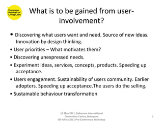 What	
  is	
  to	
  be	
  gained	
  from	
  user-­‐
                           involvement?          	
  
•	
  Discovering	
  what	
  users	
  want	
  and	
  need.	
  Source	
  of	
  new	
  ideas.	
  
      Innova8on	
  by	
  design	
  thinking.	
  
•	
  User	
  priori8es	
  –	
  What	
  mo8vates	
  them?	
  
•	
  Discovering	
  unexpressed	
  needs.	
  
•	
  Experiment	
  ideas,	
  services,	
  concepts,	
  products.	
  Speeding	
  up	
  
      acceptance.	
  
•	
  Users	
  engagement.	
  Sustainability	
  of	
  users	
  community.	
  Earlier	
  
      adopters.	
  Speeding	
  up	
  acceptance.The	
  users	
  do	
  the	
  selling.	
  
•	
  Sustainable	
  behaviour	
  transforma8on	
  


                                  10	
  May	
  2011,	
  Gaborone	
  Interna(onal	
  
                                        Conven(on	
  Centre,	
  Botswana	
                       9	
  
                                IST-­‐Africa	
  2011	
  Pre-­‐Conference	
  Workshop	
  
 