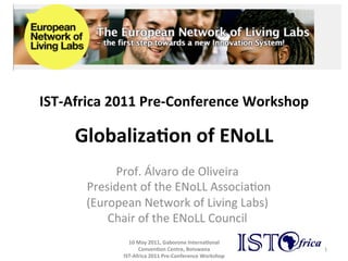 IST-­‐Africa	
  2011	
  Pre-­‐Conference	
  Workshop	
  

       Globaliza(on	
  of	
  ENoLL	
  
                  Prof.	
  Álvaro	
  de	
  Oliveira	
  	
  
         	
  President	
  of	
  the	
  ENoLL	
  Associa8on	
  
            (European	
  Network	
  of	
  Living	
  Labs)	
  
                 Chair	
  of	
  the	
  ENoLL	
  Council	
  
                                              	
  
                    10	
  May	
  2011,	
  Gaborone	
  Interna(onal	
  
                             Conven(on	
  Centre,	
  Botswana	
                 1	
  
                     IST-­‐Africa	
  2011	
  Pre-­‐Conference	
  Workshop	
  
 