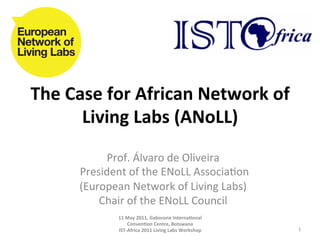 The	
  Case	
  for	
  African	
  Network	
  of	
  
         Living	
  Labs	
  (ANoLL)	
  
                 Prof.	
  Álvaro	
  de	
  Oliveira	
  	
  
        	
  President	
  of	
  the	
  ENoLL	
  Associa8on	
  
           (European	
  Network	
  of	
  Living	
  Labs)	
  
                Chair	
  of	
  the	
  ENoLL	
  Council	
  
                                             	
  
                   11	
  May	
  2011,	
  Gaborone	
  InternaAonal	
  
                            ConvenAon	
  Centre,	
  Botswana	
  
                      IST-­‐Africa	
  2011	
  Living	
  Labs	
  Workshop	
     1	
  
 