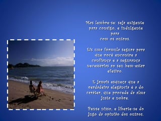 Mas lembre-se: seja exigente  para consigo, e indulgente para  com os outros.  Eis uma fórmula segura para que você encontre a confiança e a segurança necessárias ao seu bem-estar efetivo.  E jamais esqueça que a verdadeira elegância é a do caráter, que procede da alma justa e nobre.  Pense nisso, e liberte-se do jugo da opinião dos outros. 