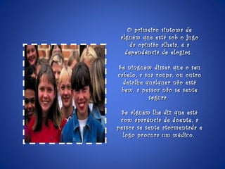 O primeiro sintoma de alguém que está sob o jugo da opinião alheia, é a dependência de elogios.  Se ninguém disser que o seu cabelo, a sua roupa, ou outro detalhe qualquer não está bem, a pessoa não se sente segura.  Se alguém lhe diz que está com aparência de doente, a pessoa se sente atormentada e logo procura um médico.  