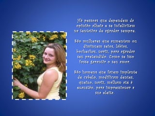 Há pessoas que dependem da opinião alheia e se infelicitam na tentativa de agradar sempre.  São mulheres que aumentam ou diminuem seios, lábios, bochechas, nariz, para agradar seu pretendido. Como se isso fosse garantir o seu amor.  São homens que fazem implante de cabelo, modificam dentes, queixo, nariz, malham até à exaustão, para impressionar a sua eleita.  