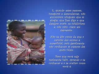 E, quando essas pessoas, inseguras e dependentes, não encontram ninguém que as elogie, que lhes diga o que desejam ouvir, se infelicitam e, não raro, caem em depressão.  Não se dão conta de que a opinião dos outros é superficial, pois geralmente não conhecem as pessoas das quais falam.  Para que você seja realmente feliz, aprenda a se conhecer e a se aceitar como você é. 