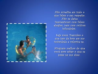 Não acredite em tudo o que falam a seu respeito. Não se deixe impressionar com falsos elogios, nem com críticas infundadas.  Seja você. Descubra o que tem de bom em sua intimidade e valorize-se.  Ninguém melhor do que você para saber o que se passa na sua alma.  