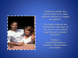 Nenhuma opinião que emitam sobre você, deve provocar tristeza ou alegria em demasia.  Os elogios levianos não acrescentam nada além do que você é, e as críticas negativas não tornarão você pior.  Busque o autoconhecimento e aprenda a desenvolver a auto-estima.  