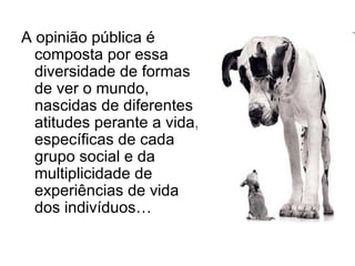A opinião pública é composta por essa diversidade de formas de ver o mundo, nascidas de diferentes atitudes perante a vida, específicas de cada grupo social e da multiplicidade de experiências de vida dos indivíduos… 