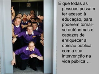 E que todas as pessoas possam ter acesso à educação, para poderem tornar-se autónomas e capazes de enriquecer a opinião pública com a sua intervenção na vida pública… 
