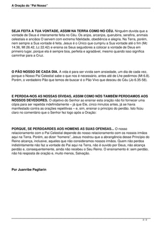 A Oração do “Pai Nosso”
SEJA FEITA A TUA VONTADE, ASSIM NA TERRA COMO NO CÉU. Ninguém duvida que a
vontade de Deus é inteiramente feita no Céu. Os anjos, arcanjos, querubins, serafins, animais
celestiais e anciãos O servem com extrema fidelidade, obediência e alegria. Na Terra, porém,
nem sempre a Sua vontade é feita. Jesus é o Único que cumpriu a Sua vontade até o fim (Mc
14.36, Mt 26.42, Lc 22.42) e ensina os Seus seguidores a colocar a vontade de Deus em
primeiro lugar, porque ela é sempre boa, perfeita e agradável, mesmo quando isso significa
caminhar para a Cruz.
O PÃO NOSSO DE CADA DIA. A vida é para ser vivida sem ansiedade, um dia de cada vez,
porque o Nosso Pai Celestial sabe o que nos é necessário, antes até de Lhe pedirmos (Mt 6.8).
Porém, o verdadeiro Pão que temos de buscar é o Pão Vivo que desceu do Céu (Jo 6.35-58).
E PERDOA-NOS AS NOSSAS DÍVIDAS, ASSIM COMO NÓS TAMBÉM PERDOAMOS AOS
NOSSOS DEVEDORES. O objetivo do Senhor ao ensinar esta oração não foi fornecer uma
cópia para ser repetida indefinidamente – já que Ele, cinco minutos antes, já se havia
manifestado contra as orações repetitivas – e, sim, ensinar o princípio do perdão. Isto ficou
claro no comentário que o Senhor fez logo após a Oração:
PORQUE, SE PERDOARDES AOS HOMENS AS SUAS OFENSAS... O nosso
relacionamento com o Pai Celestial depende do nosso relacionamento com os nossos irmãos
aqui na Terra. Porém, ao dizer “homens”, Jesus mostrou que a abrangência desse Princípio do
Reino alcança, inclusive, aqueles que não consideramos nossos irmãos. Quem não perdoa
indistintamente não faz a vontade do Pai aqui na Terra, não é ouvido por Deus, não alcança
perdão e, consequentemente, ainda não recebeu o Seu Reino. O ensinamento é: sem perdão,
não há resposta de oração e, muito menos, Salvação.
Por Juanribe Pagliarin
2 / 2
 