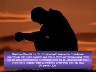 O apóstolo Paulo diz quenão precisamosandar ansiosospor coisaalguma,
masem tudo, pelaoração esúplicas, com ação degraças, devemosapresentar nossos
pedidosaDeus, tendo nasmãosapromessadequeapaz deDeusqueexcedetodo o
entendimento, guardaránossossentimentosepensamentosem Cristo Jesus
(Filipenses4.6,7).
 