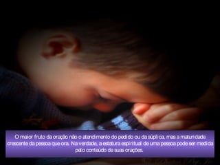 O maior fruto daoração não o atendimento do pedido ou dasúplica, masamaturidade
crescentedapessoaqueora. Naverdade, aestaturaespiritual deumapessoapodeser medida
pelo conteúdo desuasorações.
 