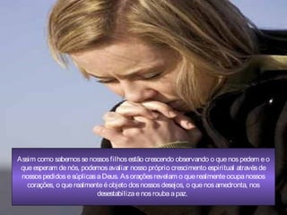 Assim como sabemossenossosfilhosestão crescendo observando o quenospedem eo
queesperam denós, podemosavaliar nosso próprio crescimento espiritual atravésde
nossospedidosesúplicasaDeus. Asoraçõesrevelam o querealmenteocupanossos
corações, o querealmenteéobjeto dosnossosdesejos, o quenosamedronta, nos
desestabilizaenosroubaapaz.
 