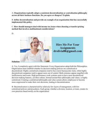 A. Organizations typically adopt a consistent decentralization or centralization philosophy
across all their business functions. Do you agree or disagree? Explain.
B. define decentralization and provide an example of an organization that has successfully
implemented this policy.
C. How should managers deal with income tax issues when choosing a transfer-pricing
method that involves multinational considerations?
D.
Solution
A. Yes, I completely agree with this Statement. Every Organization adopt both the Philosophies.
Organization must establish whether its decision-making policies are centralized or
decentralized. Highly centralized companies tend to have more bureaucratic traits, while highly
decentralized companies tend to appear more out of control. Both extremes appear engulfed with
inefficiencies and waste. High performance work systems seem to have more decentralized
decision-making features, yet their culture, formed around their philosophy and values, is highly
centralized. Creating a centralized philosophy and value system allows employees to become
more empowered to make their own decisions, leading to decentralization.
B. Decentralization is characterized by relatively few layers of management, with few
centralized policies and procedures. Each group, whether a division, location, or team, creates its
own practices based mostly on the organization