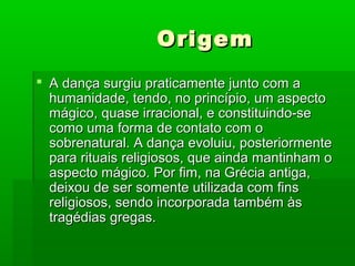 OrigemOrigem
 A dança surgiu praticamente junto com aA dança surgiu praticamente junto com a
humanidade, tendo, no princípio, um aspectohumanidade, tendo, no princípio, um aspecto
mágico, quase irracional, e constituindo-semágico, quase irracional, e constituindo-se
como uma forma de contato com ocomo uma forma de contato com o
sobrenatural. A dança evoluiu, posteriormentesobrenatural. A dança evoluiu, posteriormente
para rituais religiosos, que ainda mantinham opara rituais religiosos, que ainda mantinham o
aspecto mágico. Por fim, na Grécia antiga,aspecto mágico. Por fim, na Grécia antiga,
deixou de ser somente utilizada com finsdeixou de ser somente utilizada com fins
religiosos, sendo incorporada também àsreligiosos, sendo incorporada também às
tragédias gregas.tragédias gregas.
 