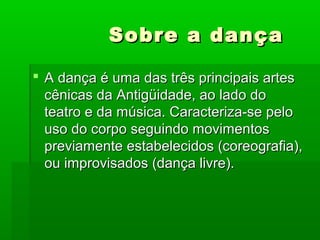 Sobre a dançaSobre a dança
 A dança é uma das três principais artesA dança é uma das três principais artes
cênicas da Antigüidade, ao lado docênicas da Antigüidade, ao lado do
teatro e da música. Caracteriza-se peloteatro e da música. Caracteriza-se pelo
uso do corpo seguindo movimentosuso do corpo seguindo movimentos
previamente estabelecidos (coreografia),previamente estabelecidos (coreografia),
ou improvisados (dança livre).ou improvisados (dança livre).
 