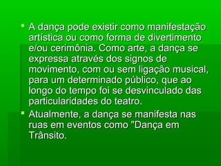  A dança pode existir como manifestaçãoA dança pode existir como manifestação
artística ou como forma de divertimentoartística ou como forma de divertimento
e/ou cerimônia. Como arte, a dança see/ou cerimônia. Como arte, a dança se
expressa através dos signos deexpressa através dos signos de
movimento, com ou sem ligação musical,movimento, com ou sem ligação musical,
para um determinado público, que aopara um determinado público, que ao
longo do tempo foi se desvinculado daslongo do tempo foi se desvinculado das
particularidades do teatro.particularidades do teatro.
 Atualmente, a dança se manifesta nasAtualmente, a dança se manifesta nas
ruas em eventos como "Dança emruas em eventos como "Dança em
Trânsito.Trânsito.
 