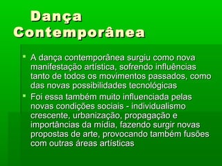 DançaDança
ContemporâneaContemporânea
 A dança contemporânea surgiu como novaA dança contemporânea surgiu como nova
manifestação artística, sofrendo influênciasmanifestação artística, sofrendo influências
tanto de todos os movimentos passados, comotanto de todos os movimentos passados, como
das novas possibilidades tecnológicasdas novas possibilidades tecnológicas
 Foi essa também muito influenciada pelasFoi essa também muito influenciada pelas
novas condições sociais - individualismonovas condições sociais - individualismo
crescente, urbanização, propagação ecrescente, urbanização, propagação e
importâncias da mídia, fazendo surgir novasimportâncias da mídia, fazendo surgir novas
propostas de arte, provocando também fusõespropostas de arte, provocando também fusões
com outras áreas artísticascom outras áreas artísticas
 
