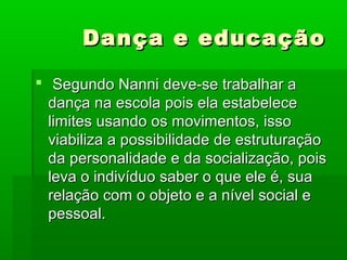 Dança e educaçãoDança e educação
 Segundo Nanni deve-se trabalhar aSegundo Nanni deve-se trabalhar a
dança na escola pois ela estabelecedança na escola pois ela estabelece
limites usando os movimentos, issolimites usando os movimentos, isso
viabiliza a possibilidade de estruturaçãoviabiliza a possibilidade de estruturação
da personalidade e da socialização, poisda personalidade e da socialização, pois
leva o indivíduo saber o que ele é, sualeva o indivíduo saber o que ele é, sua
relação com o objeto e a nível social erelação com o objeto e a nível social e
pessoal.pessoal.
 
