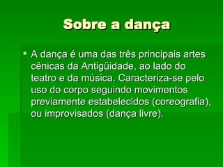Sobre a dança A dança é uma das três principais artes cênicas da Antigüidade, ao lado do teatro e da música. Caracteriza-se pelo uso do corpo seguindo movimentos previamente estabelecidos (coreografia), ou improvisados (dança livre).  