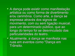 A dança pode existir como manifestação artística ou como forma de divertimento e/ou cerimônia. Como arte, a dança se expressa através dos signos de movimento, com ou sem ligação musical, para um determinado público, que ao longo do tempo foi se desvinculado das particularidades do teatro. Atualmente, a dança se manifesta nas ruas em eventos como "Dança em Trânsito.  