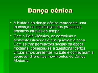 Dança cênica A história da dança cênica representa uma mudança de significação dos propósitos artísticos através do tempo. Com o Balé Clássico, as narrativas e ambientes ilusórios é que guiavam a cena. Com as transformações sociais da época moderna, começou-se a questionar certos virtuosismos presentes no balé e começaram a aparecer diferentes movimentos de Dança Moderna.  