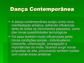 Dança Contemporânea A dança contemporânea surgiu como nova manifestação artística, sofrendo influências tanto de todos os movimentos passados, como das novas possibilidades tecnológicas  Foi essa também muito influenciada pelas novas condições sociais - individualismo crescente, urbanização, propagação e importâncias da mídia, fazendo surgir novas propostas de arte, provocando também fusões com outras áreas artísticas  