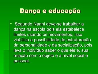 Dança e educação  Segundo Nanni deve-se trabalhar a dança na escola pois ela estabelece limites usando os movimentos, isso viabiliza a possibilidade de estruturação da personalidade e da socialização, pois leva o indivíduo saber o que ele é, sua relação com o objeto e a nível social e pessoal. 