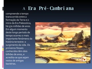 A  Era Pré-Cambriana compreende o tempo transcorrido entre a formação da Terra e o início da Era Paleozóica, há 570 milhões de anos. Em algum momento deste longo período de tempo ocorreu o mais importante fenómeno da história terrestre: o surgimento da vida. Os primeiros fósseis conhecidos têm dois bilhões de anos, e acredita-se que sejam restos de antigas bactérias. 