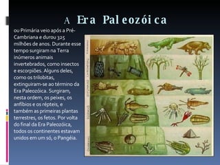 A  Era Paleozóica ou Primária veio após a Pré-Cambriana e durou 325 milhões de anos. Durante esse tempo surgiram na Terra inúmeros animais invertebrados, como insectos e escorpiões. Alguns deles, como os trilobitas, extinguiram-se ao término da Era Paleozóica. Surgiram, nesta ordem, os peixes, os anfíbios e os répteis, e também as primeiras plantas terrestres, os fetos. Por volta do final da Era Paleozóica, todos os continentes estavam unidos em um só, o Pangéia. 