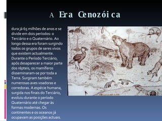 A  Era Cenozóica dura já 65 milhões de anos e se divide em dois períodos: o Terciário e o Quaternário. Ao longo dessa era foram surgindo todos os grupos de seres vivos que existem actualmente. Durante o Período Terciário, após desaparecer a maior parte dos répteis, os mamíferos disseminaram-se por toda a Terra. Surgiram também numerosas aves voadoras e corredoras. A espécie humana, surgida nos finais do Terciário, evoluiu durante o período Quaternário até chegar às formas modernas. Os continentes e os oceanos já ocupavam as posições actuais. 