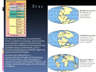 Eras No decorrer do tempo, os continentes foram mudando de posição, aproximando-se e voltando a separar-se lentamente. Durante a Era Paleozóica havia apenas três grandes massas continentais, que se uniram ao final dessa era dando origem ao supercontinente Pangéia.  Durante a Era Mesozóica, o supercontinente Pangéia se fragmentou em diversos blocos, que começaram a separar-se a partir do Período Triássico, até chegar à actual distribuição de continentes e oceanos. 