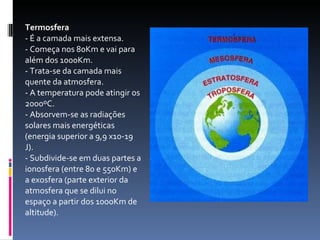 Termosfera   - É a camada mais extensa.  - Começa nos 80Km e vai para além dos 1000Km.  - Trata-se da camada mais quente da atmosfera.  - A temperatura pode atingir os 2000ºC.  - Absorvem-se as radiações solares mais energéticas (energia superior a 9,9 x10-19 J).  - Subdivide-se em duas partes a ionosfera (entre 80 e 550Km) e a exosfera (parte exterior da atmosfera que se dilui no espaço a partir dos 1000Km de altitude).  