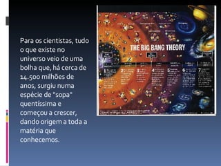 Para os cientistas, tudo o que existe no universo veio de uma bolha que, há cerca de 14.500 milhões de anos, surgiu numa espécie de "sopa" quentíssima e começou a crescer, dando origem a toda a matéria que conhecemos. 