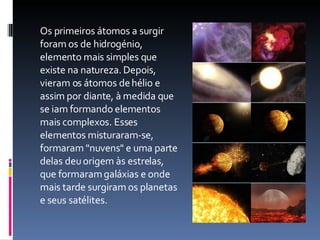 Os primeiros átomos a surgir foram os de hidrogénio, elemento mais simples que existe na natureza. Depois, vieram os átomos de hélio e assim por diante, à medida que se iam formando elementos mais complexos. Esses elementos misturaram-se, formaram "nuvens" e uma parte delas deu origem às estrelas, que formaram galáxias e onde mais tarde surgiram os planetas e seus satélites.  