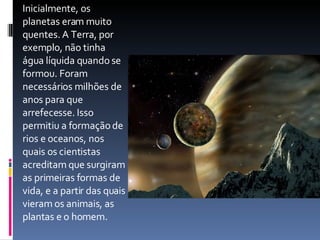 Inicialmente, os planetas eram muito quentes. A Terra, por exemplo, não tinha água líquida quando se formou. Foram necessários milhões de anos para que arrefecesse. Isso permitiu a formação de rios e oceanos, nos quais os cientistas acreditam que surgiram as primeiras formas de vida, e a partir das quais vieram os animais, as plantas e o homem. 