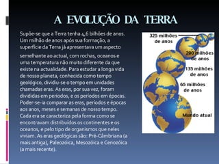 A EVOLUÇÃO DA   TERRA Supõe-se que a Terra tenha 4,6 bilhões de anos. Um milhão de anos após sua formação, a superfície da Terra já apresentava um aspecto semelhante ao actual, com rochas, oceanos e uma temperatura não muito diferente da que existe na actualidade. Para estudar a longa vida de nosso planeta, conhecida como tempo geológico, dividiu-se o tempo em unidades chamadas eras. As eras, por sua vez, foram divididas em períodos, e os períodos em épocas. Poder-se-ia comparar as eras, períodos e épocas aos anos, meses e semanas de nosso tempo. Cada era se caracteriza pela forma como se encontravam distribuídos os continentes e os oceanos, e pelo tipo de organismos que neles viviam. As eras geológicas são: Pré-Câmbriana (a mais antiga), Paleozóica, Mesozóica e Cenozóica (a mais recente). 