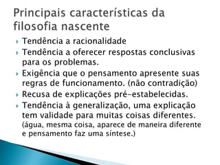  Tendência a racionalidade
 Tendência a oferecer respostas conclusivas
para os problemas.
 Exigência que o pensamento apresente suas
regras de funcionamento. (não contradição)
 Recusa de explicações pré-estabelecidas.
 Tendência à generalização, uma explicação
tem validade para muitas coisas diferentes.
(água, mesma coisa, aparece de maneira diferente
e pensamento faz uma síntese.)
 
