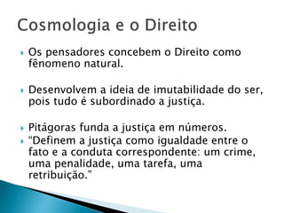  Os pensadores concebem o Direito como
fênomeno natural.
 Desenvolvem a ideia de imutabilidade do ser,
pois tudo é subordinado a justiça.
 Pitágoras funda a justiça em números.
 “Definem a justiça como igualdade entre o
fato e a conduta correspondente: um crime,
uma penalidade, uma tarefa, uma
retribuição.”
 