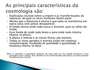  Explicação racional sobre a origem e as transformações da
natureza, da qual os seres humanos fazem parte.
 Afirma que a Natureza é eterna e que tudo se transforma em
outra coisa sem jamais desaparecer.
 O fundo eterno onde tudo nasce é invisível, para os olhos do
corpo.
 Esse fundo de onde tudo brota e para onde tudo retorna
chama-se physis.
 A physis é imortal e as coisas físicas são mortais.
 Todos os seres gerados e mortais estão em contínua
transformação, mudando de qualidade e quantidade. A
mudança chama-se devir.
Devir é, portanto, a passagem contínua de uma coisa ao seu estado contrário e essa
passagem não é caótica, mas obedece as leis determinadas pela physis ou pelo princípio
fundamental do mundo.
 