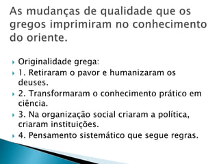  Originalidade grega:
 1. Retiraram o pavor e humanizaram os
deuses.
 2. Transformaram o conhecimento prático em
ciência.
 3. Na organização social criaram a política,
criaram instituições.
 4. Pensamento sistemático que segue regras.
 