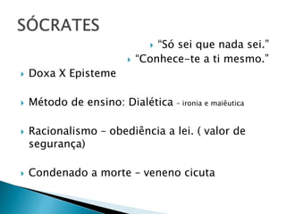  “Só sei que nada sei.”
 “Conhece-te a ti mesmo.”
 Doxa X Episteme
 Método de ensino: Dialética – ironia e maiêutica
 Racionalismo – obediência a lei. ( valor de
segurança)
 Condenado a morte – veneno cicuta
 