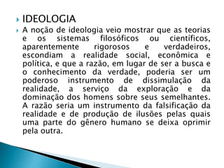  IDEOLOGIA
 A noção de ideologia veio mostrar que as teorias
e os sistemas filosóficos ou científicos,
aparentemente rigorosos e verdadeiros,
escondiam a realidade social, econômica e
política, e que a razão, em lugar de ser a busca e
o conhecimento da verdade, poderia ser um
poderoso instrumento de dissimulação da
realidade, a serviço da exploração e da
dominação dos homens sobre seus semelhantes.
A razão seria um instrumento da falsificação da
realidade e de produção de ilusões pelas quais
uma parte do gênero humano se deixa oprimir
pela outra.
 