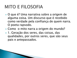  O que é? Uma narrativa sobre a origem de
alguma coisa. Um discurso que é recebido
como verdade pela confiança de quem narra.
O poeta rapsodo.
 Como o mito narra a origem do mundo?
 1. Geração dos seres, das coisas, das
qualidades, por outros seres, que são seus
pais e antepassados.
 