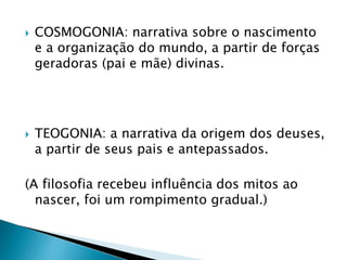  COSMOGONIA: narrativa sobre o nascimento
e a organização do mundo, a partir de forças
geradoras (pai e mãe) divinas.
 TEOGONIA: a narrativa da origem dos deuses,
a partir de seus pais e antepassados.
(A filosofia recebeu influência dos mitos ao
nascer, foi um rompimento gradual.)
 